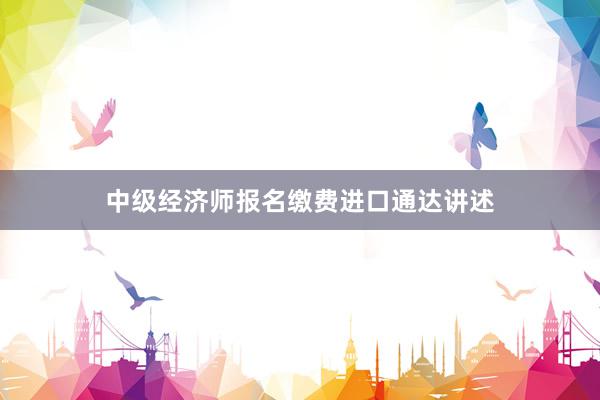 中级经济师报名缴费进口通达讲述