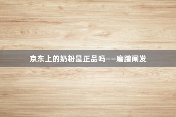 京东上的奶粉是正品吗——磨蹭阐发