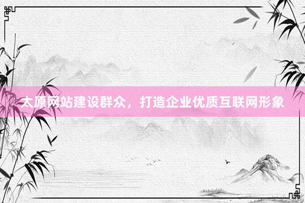 太原网站建设群众，打造企业优质互联网形象