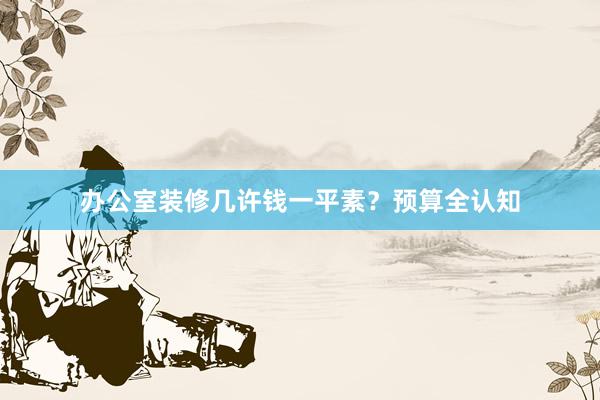 办公室装修几许钱一平素？预算全认知