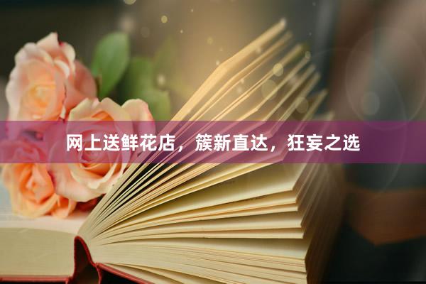 网上送鲜花店，簇新直达，狂妄之选